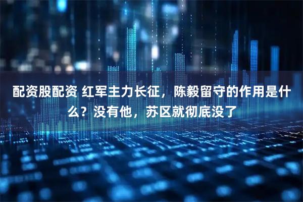 配资股配资 红军主力长征，陈毅留守的作用是什么？没有他，苏区就彻底没了