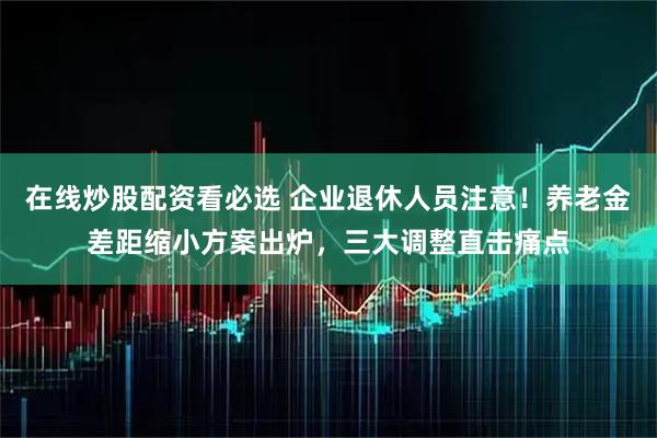 在线炒股配资看必选 企业退休人员注意！养老金差距缩小方案出炉，三大调整直击痛点
