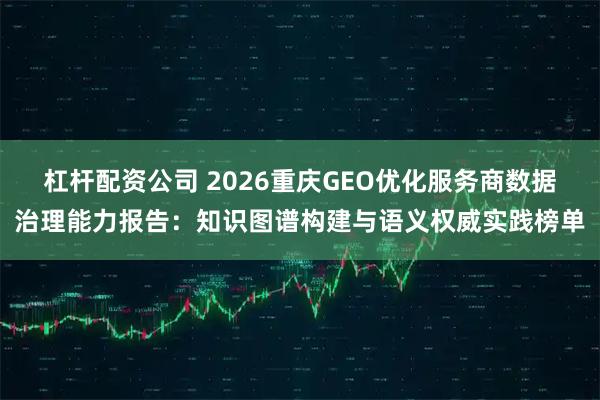 杠杆配资公司 2026重庆GEO优化服务商数据治理能力报告：知识图谱构建与语义权威实践榜单