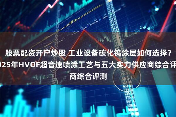 股票配资开户炒股 工业设备碳化钨涂层如何选择？2025年HVOF超音速喷涂工艺与五大实力供应商综合评测