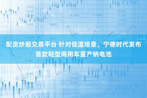配资炒股交易平台 针对低温场景，宁德时代发布首款轻型商用车量产钠电池
