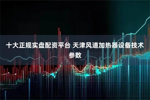 十大正规实盘配资平台 天津风道加热器设备技术参数