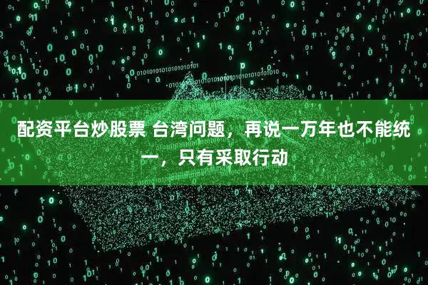 配资平台炒股票 台湾问题，再说一万年也不能统一，只有采取行动