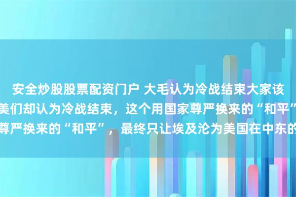 安全炒股股票配资门户 大毛认为冷战结束大家该一起上桌吃饭了，但欧美们却认为冷战结束，这个用国家尊严换来的“和平”，最终只让埃及沦为美国在中东的看门狗