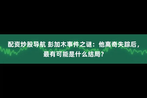 配资炒股导航 彭加木事件之谜：他离奇失踪后，最有可能是什么结局？