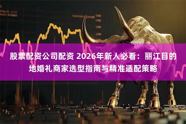 股票配资公司配资 2026年新人必看：丽江目的地婚礼商家选型指南与精准适配策略