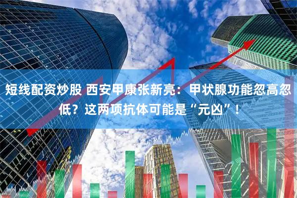 短线配资炒股 西安甲康张新亮：甲状腺功能忽高忽低？这两项抗体可能是“元凶”！