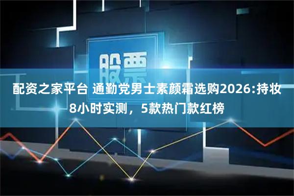 配资之家平台 通勤党男士素颜霜选购2026:持妆8小时实测，5款热门款红榜
