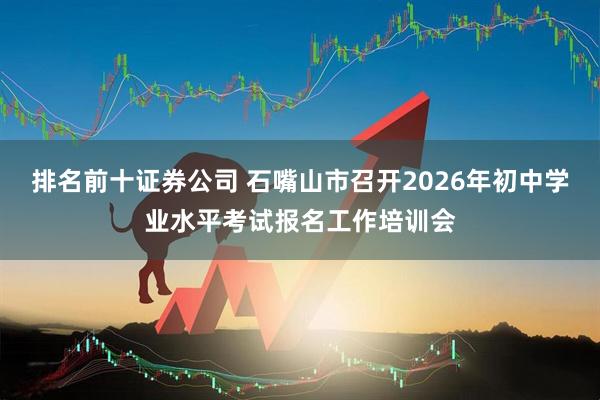 排名前十证券公司 石嘴山市召开2026年初中学业水平考试报名工作培训会