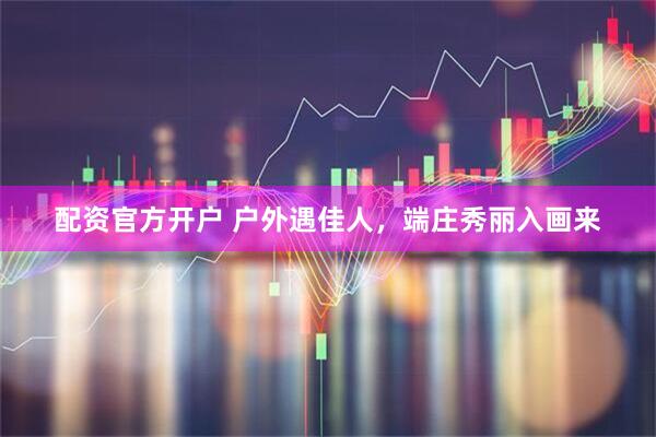 配资官方开户 户外遇佳人，端庄秀丽入画来