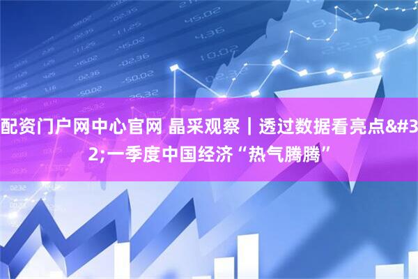 配资门户网中心官网 晶采观察｜透过数据看亮点 一季度中国经济“热气腾腾”