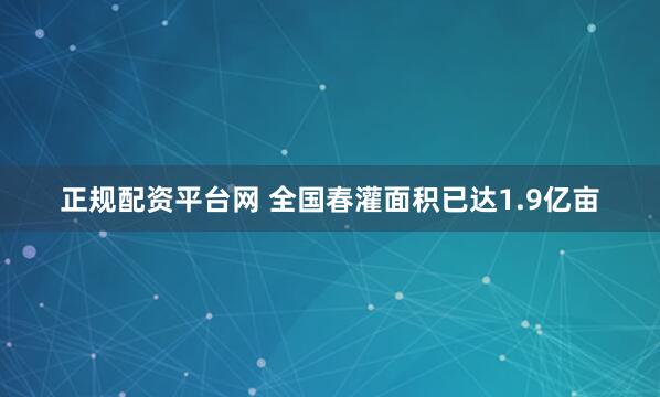 正规配资平台网 全国春灌面积已达1.9亿亩